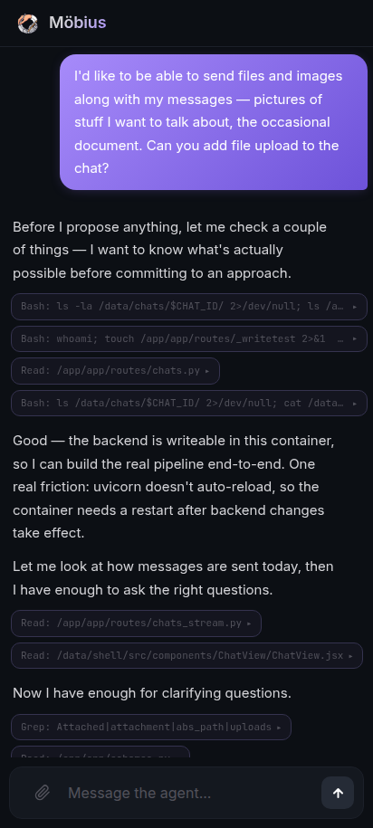 Top of the chat just after sending the prompt. The user bubble reads 'I'd like to be able to send files and images along with my messages — pictures of stuff I want to talk about, the occasional document. Can you add file upload to the chat?' Below it the agent's reply: 'Before I propose anything, let me check a couple of things — I want to know what's actually possible before committing to an approach.' Then a stack of tool calls — Bash ls -la /data/chats/$CHAT_ID/, Bash whoami; touch /app/app/routes/_writetest, Read /app/app/routes/chats.py, Bash ls /data/chats/$CHAT_ID/. Agent's continuation: 'Good — the backend is writeable in this container, so I can build the real pipeline end-to-end. One real friction: uvicorn doesn't auto-reload, so the container needs a restart after backend changes take effect. Let me look at how messages are sent today, then I have enough to ask the right questions.' More tool calls — Read /app/app/routes/chats_stream.py, Read /data/shell/src/components/ChatView/ChatView.jsx. Then text: 'Now I have enough for clarifying questions.' followed by one last Grep and a Read of /app/app/schemas.py.